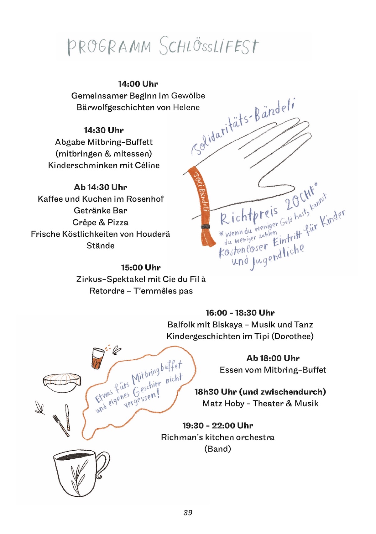 Programm Schlössli Fest 2024</p>
<p>14:00 Uhr<br />
Gemeinsamer Beginn im Gewölbe<br />
Bärwolfgeschichten von Helene</p>
<p>14:30 Uhr<br />
Abgabe Mitbring-Buffett (mitbringen & mitessen)<br />
Kinderschminken mit Céline</p>
<p>Ab 14:30 Uhr<br />
Kaffee und Kuchen im Rosenhof<br />
Getränke Bar<br />
Crêpe & Pizza<br />
Frische Köstlichkeiten von Houderä<br />
Stände</p>
<p>15:00 Uhr<br />
Zirkus-Spektakel mit Cie du Fil à Retordre – T’emmêles pas</p>
<p>16:00 - 18:30 Uhr<br />
Balfolk mit Biskaya - Musik und Tanz<br />
Kindergeschichten im Tipi (Dorothee)</p>
<p>Ab 18:00 Uhr<br />
Essen vom Mitbring-Buffet</p>
<p>18h30 Uhr (und zwischendurch)<br />
Matz Hoby - Theater & Musik</p>
<p>19:30 - 22:00 Uhr<br />
Richman’s kitchen orchestra (Band)</p>
<p>Solidaritäts-Bändeli Richtpreis 20 CHF*<br />
*wenn du wenig Geld hast, kannst du weniger zahlen<br />
Kostenloser Eintritt für Kinder und Jugendliche</p>
<p>Etwas fürs Mitbring-Buffet und eigenes Geschirr nicht vergessen!